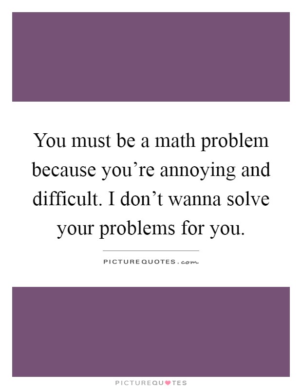 You must be a math problem because you're annoying and difficult. I don't wanna solve your problems for you Picture Quote #1