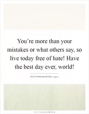 You’re more than your mistakes or what others say, so live today free of hate! Have the best day ever, world! Picture Quote #1