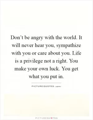 Don’t be angry with the world. It will never hear you, sympathize with you or care about you. Life is a privilege not a right. You make your own luck. You get what you put in Picture Quote #1