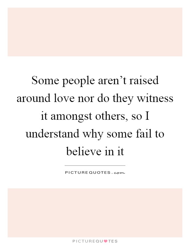 Some people aren't raised around love nor do they witness it amongst others, so I understand why some fail to believe in it Picture Quote #1