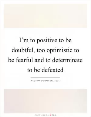 I’m to positive to be doubtful, too optimistic to be fearful and to determinate to be defeated Picture Quote #1
