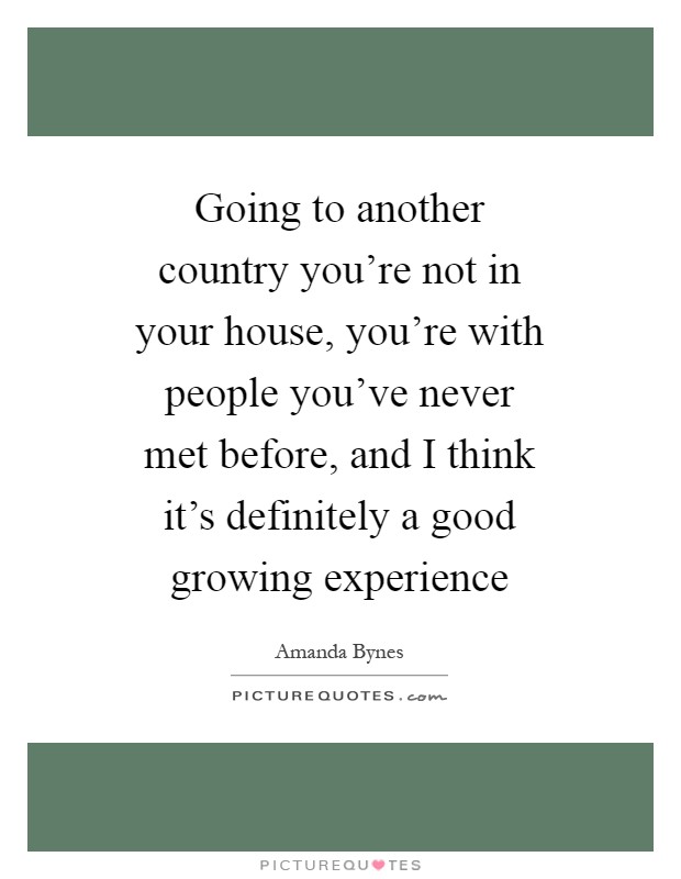Going to another country you're not in your house, you're with people you've never met before, and I think it's definitely a good growing experience Picture Quote #1