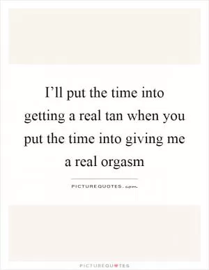 I’ll put the time into getting a real tan when you put the time into giving me a real orgasm Picture Quote #1