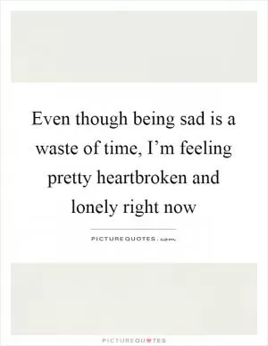 Even though being sad is a waste of time, I’m feeling pretty heartbroken and lonely right now Picture Quote #1