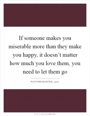If someone makes you miserable more than they make you happy, it doesn’t matter how much you love them, you need to let them go Picture Quote #1