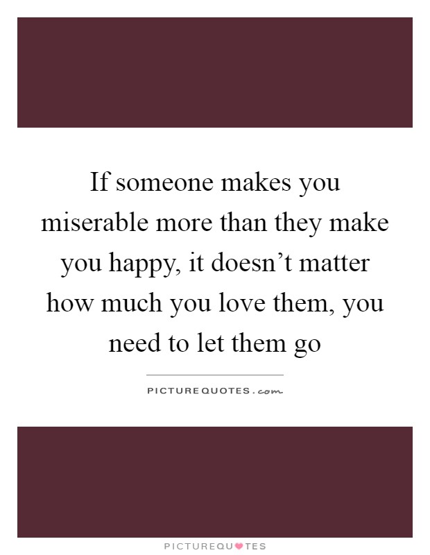 If someone makes you miserable more than they make you happy, it doesn't matter how much you love them, you need to let them go Picture Quote #1