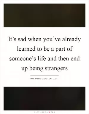 It’s sad when you’ve already learned to be a part of someone’s life and then end up being strangers Picture Quote #1