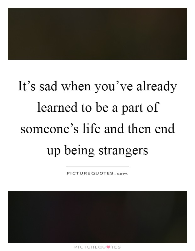 It's sad when you've already learned to be a part of someone's life and then end up being strangers Picture Quote #1