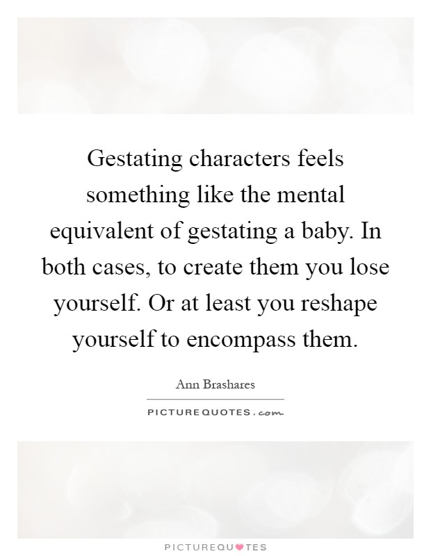 Gestating characters feels something like the mental equivalent of gestating a baby. In both cases, to create them you lose yourself. Or at least you reshape yourself to encompass them Picture Quote #1