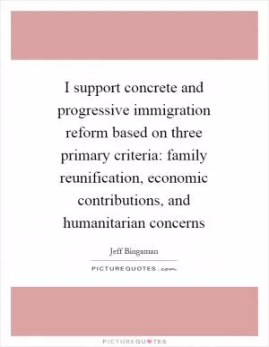 I support concrete and progressive immigration reform based on three primary criteria: family reunification, economic contributions, and humanitarian concerns Picture Quote #1