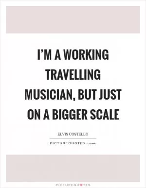 I’m a working travelling musician, but just on a bigger scale Picture Quote #1