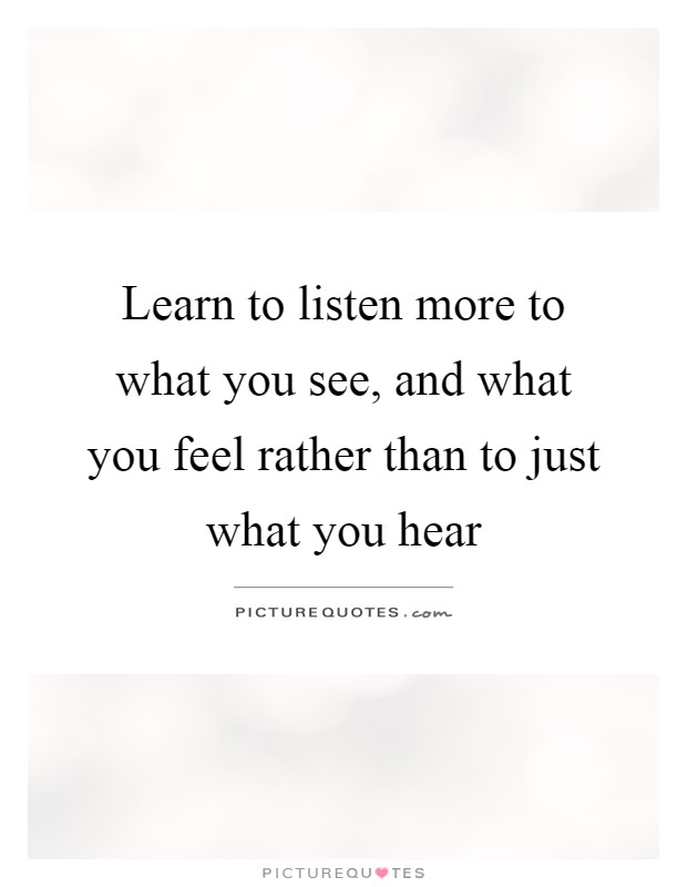 Learn to listen more to what you see, and what you feel rather than to just what you hear Picture Quote #1