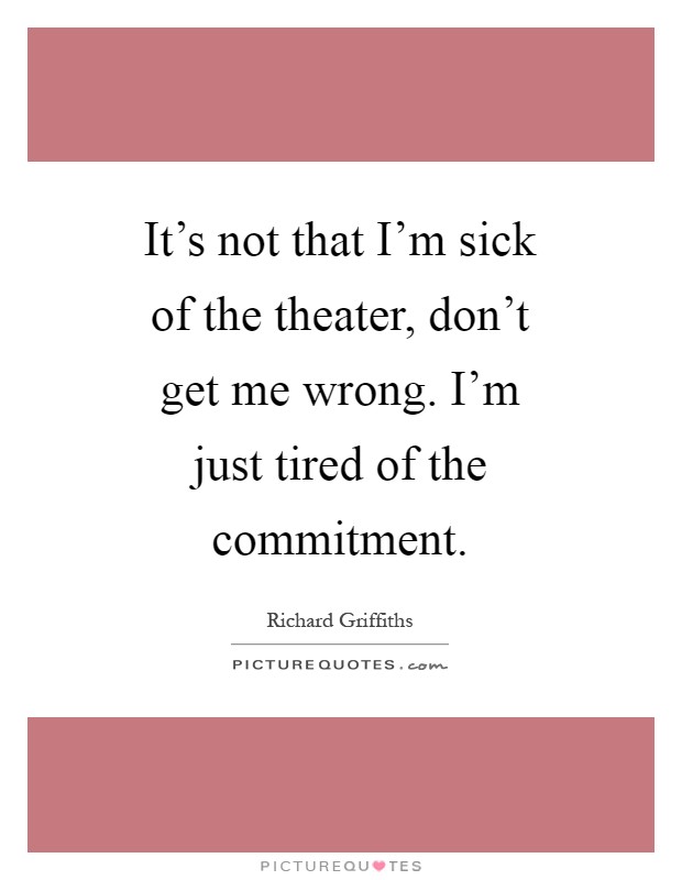 It's not that I'm sick of the theater, don't get me wrong. I'm just tired of the commitment Picture Quote #1