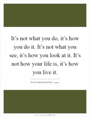 It’s not what you do, it’s how you do it. It’s not what you see, it’s how you look at it. It’s not how your life is, it’s how you live it Picture Quote #1