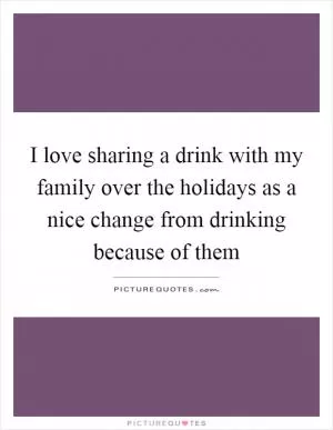 I love sharing a drink with my family over the holidays as a nice change from drinking because of them Picture Quote #1