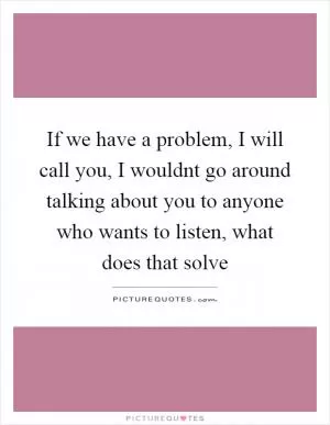 If we have a problem, I will call you, I wouldnt go around talking about you to anyone who wants to listen, what does that solve Picture Quote #1