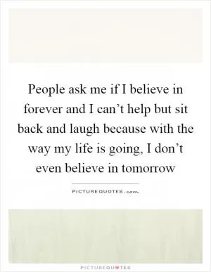 People ask me if I believe in forever and I can’t help but sit back and laugh because with the way my life is going, I don’t even believe in tomorrow Picture Quote #1
