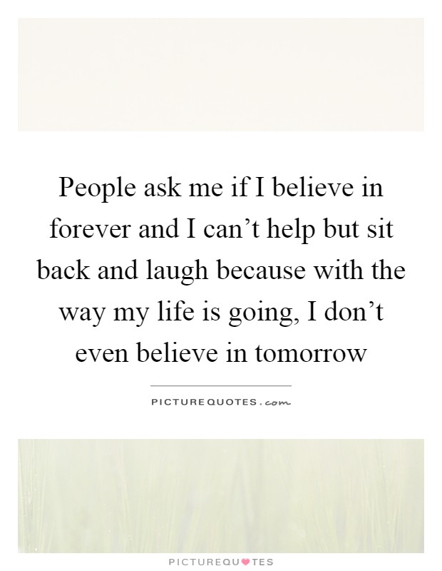 People ask me if I believe in forever and I can't help but sit back and laugh because with the way my life is going, I don't even believe in tomorrow Picture Quote #1