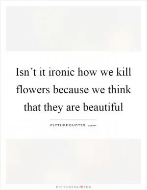 Isn’t it ironic how we kill flowers because we think that they are beautiful Picture Quote #1