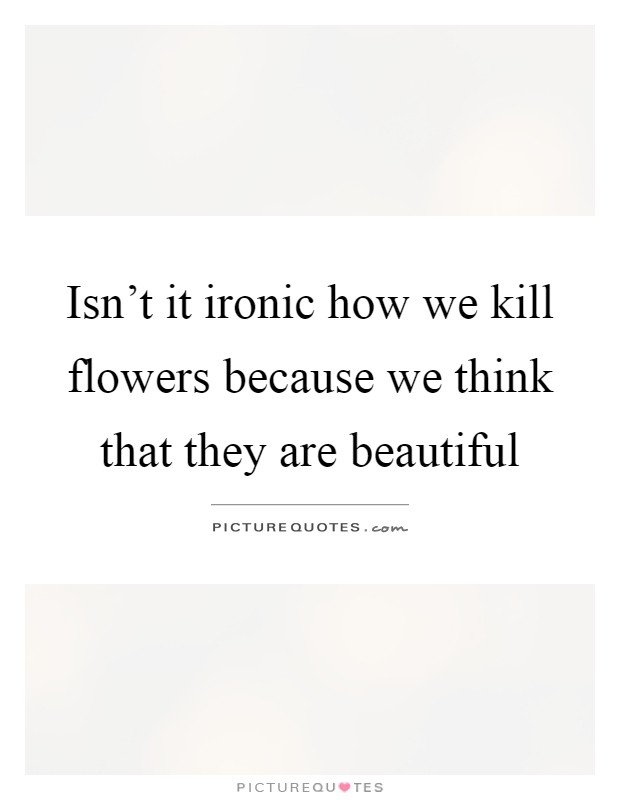 Isn't it ironic how we kill flowers because we think that they are beautiful Picture Quote #1