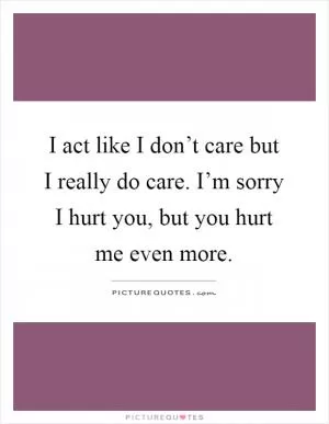 I act like I don’t care but I really do care. I’m sorry I hurt you, but you hurt me even more Picture Quote #1