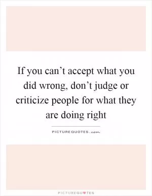 If you can’t accept what you did wrong, don’t judge or criticize people for what they are doing right Picture Quote #1