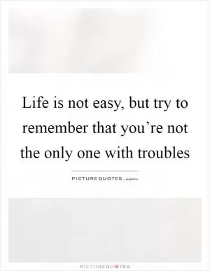 Life is not easy, but try to remember that you’re not the only one with troubles Picture Quote #1