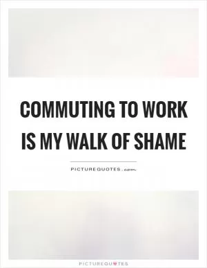 Commuting to work is my walk of shame Picture Quote #1