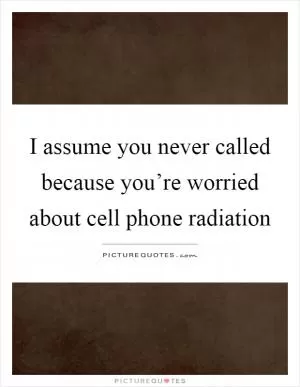 I assume you never called because you’re worried about cell phone radiation Picture Quote #1