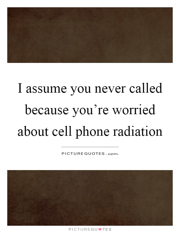 I assume you never called because you're worried about cell phone radiation Picture Quote #1
