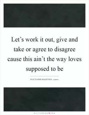 Let’s work it out, give and take or agree to disagree cause this ain’t the way loves supposed to be Picture Quote #1