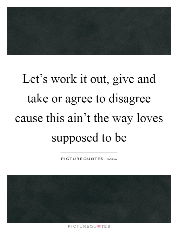 Let's work it out, give and take or agree to disagree cause this ain't the way loves supposed to be Picture Quote #1