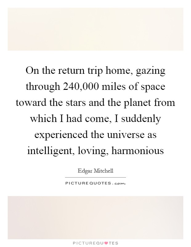 On the return trip home, gazing through 240,000 miles of space toward the stars and the planet from which I had come, I suddenly experienced the universe as intelligent, loving, harmonious Picture Quote #1