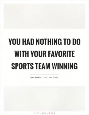 You had nothing to do with your favorite sports team winning Picture Quote #1