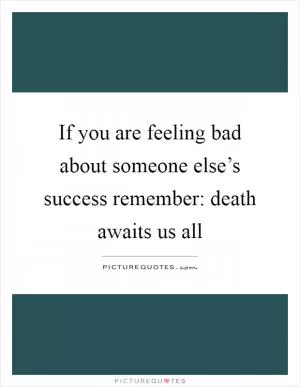If you are feeling bad about someone else’s success remember: death awaits us all Picture Quote #1