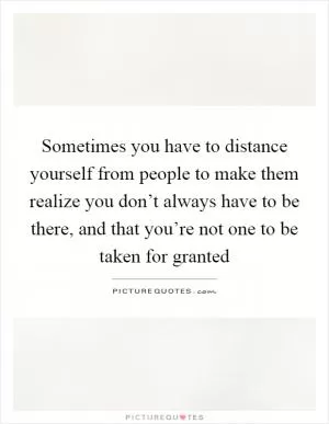 Sometimes you have to distance yourself from people to make them realize you don’t always have to be there, and that you’re not one to be taken for granted Picture Quote #1