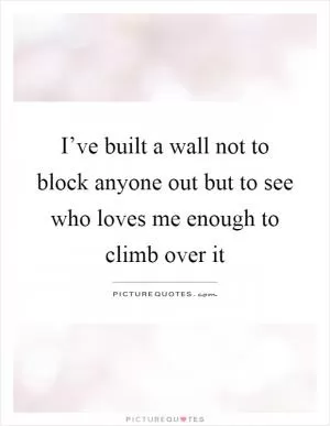 I’ve built a wall not to block anyone out but to see who loves me enough to climb over it Picture Quote #1