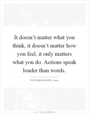 It doesn’t matter what you think, it doesn’t matter how you feel, it only matters what you do. Actions speak louder than words Picture Quote #1
