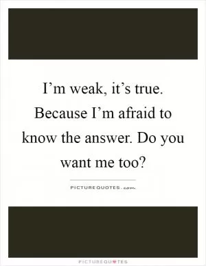 I’m weak, it’s true. Because I’m afraid to know the answer. Do you want me too? Picture Quote #1