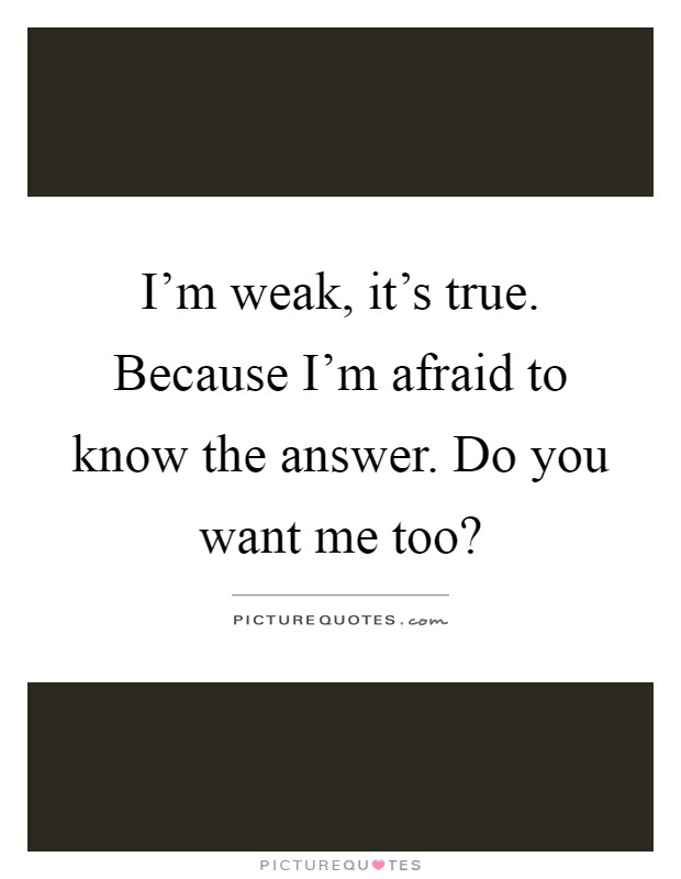 I'm weak, it's true. Because I'm afraid to know the answer. Do you want me too? Picture Quote #1