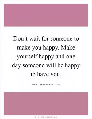 Don’t wait for someone to make you happy. Make yourself happy and one day someone will be happy to have you Picture Quote #1