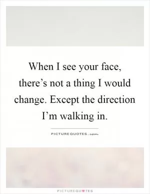 When I see your face, there’s not a thing I would change. Except the direction I’m walking in Picture Quote #1