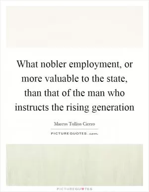 What nobler employment, or more valuable to the state, than that of the man who instructs the rising generation Picture Quote #1