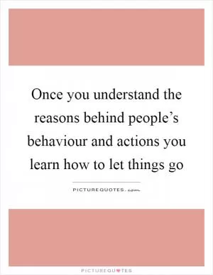 Once you understand the reasons behind people’s behaviour and actions you learn how to let things go Picture Quote #1