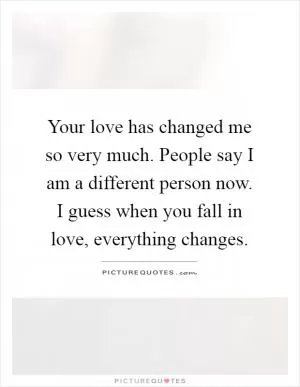 Your love has changed me so very much. People say I am a different person now. I guess when you fall in love, everything changes Picture Quote #1