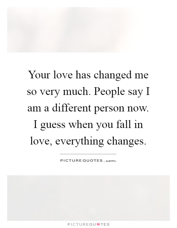 Your love has changed me so very much. People say I am a different person now. I guess when you fall in love, everything changes Picture Quote #1