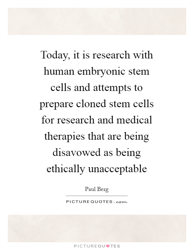 Today, it is research with human embryonic stem cells and attempts to prepare cloned stem cells for research and medical therapies that are being disavowed as being ethically unacceptable Picture Quote #1