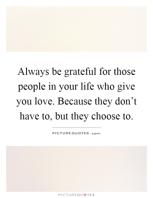 Always be grateful for those people in your life who give you love. Because they don't have to, but they choose to Picture Quote #1