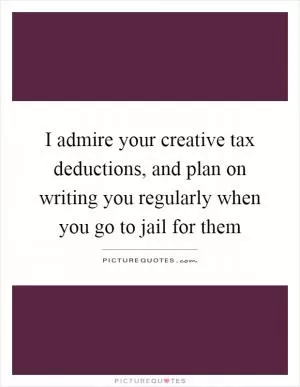 I admire your creative tax deductions, and plan on writing you regularly when you go to jail for them Picture Quote #1