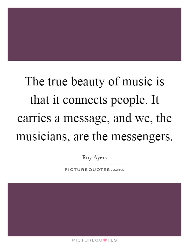 The true beauty of music is that it connects people. It carries a message, and we, the musicians, are the messengers Picture Quote #1
